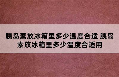 胰岛素放冰箱里多少温度合适 胰岛素放冰箱里多少温度合适用